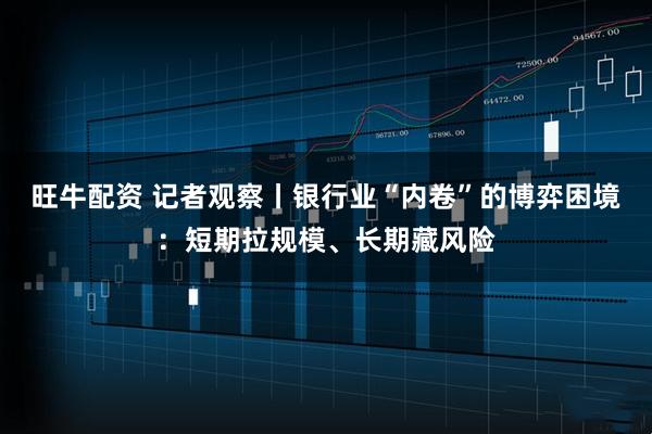 旺牛配资 记者观察丨银行业“内卷”的博弈困境：短期拉规模、长期藏风险