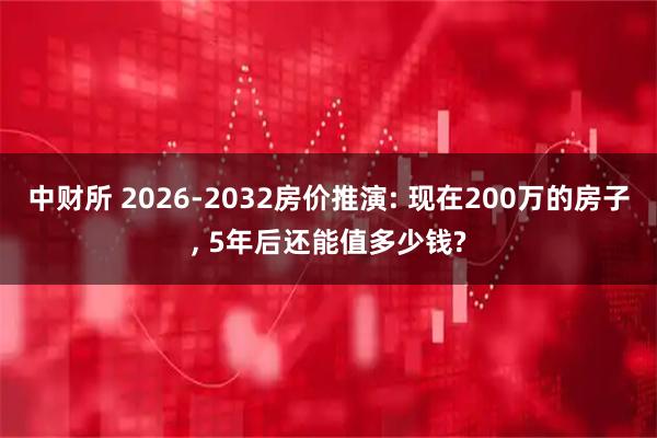 中财所 2026-2032房价推演: 现在200万的房子, 5年后还能值多少钱?