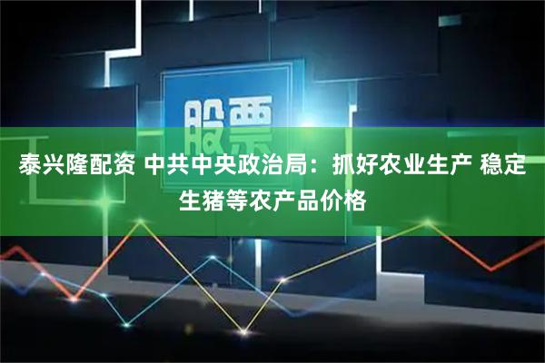 泰兴隆配资 中共中央政治局：抓好农业生产 稳定生猪等农产品价格