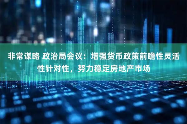 非常谋略 政治局会议：增强货币政策前瞻性灵活性针对性，努力稳定房地产市场